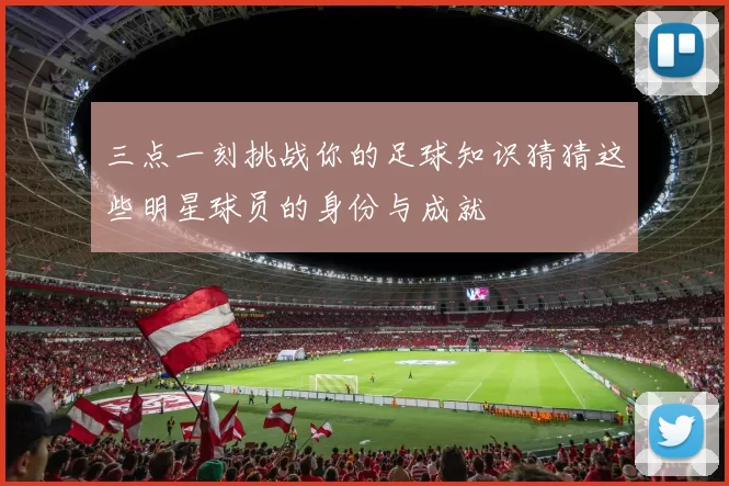 三点一刻挑战你的足球知识猜猜这些明星球员的身份与成就