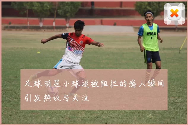 足球明星小球迷被阻拦的感人瞬间引发热议与关注