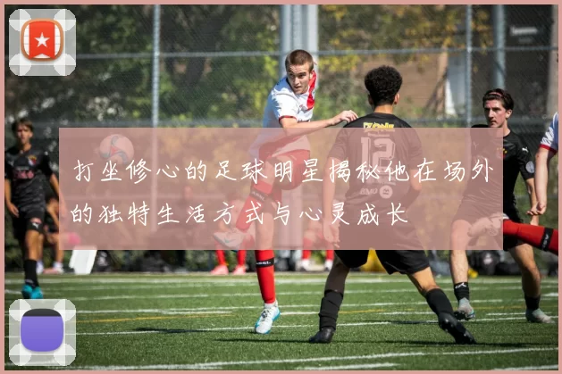 打坐修心的足球明星揭秘他在场外的独特生活方式与心灵成长