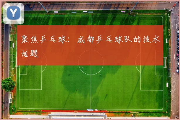 聚焦乒乓球：成都乒乓球队的技术话题