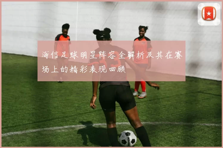 海信足球明星阵容全解析及其在赛场上的精彩表现回顾