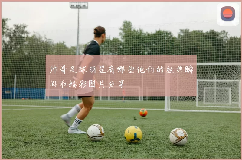 帅哥足球明星有哪些他们的经典瞬间和精彩图片分享