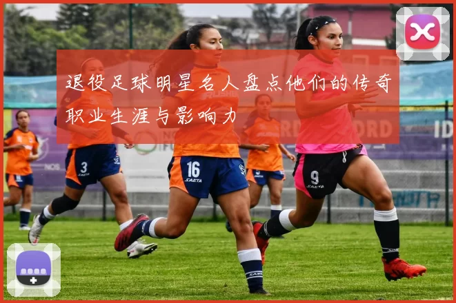 退役足球明星名人盘点他们的传奇职业生涯与影响力