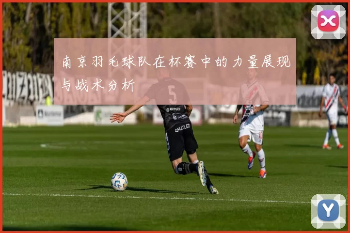 南京羽毛球队在杯赛中的力量展现与战术分析