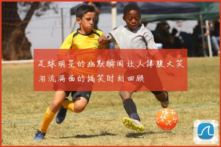 足球明星的幽默瞬间让人捧腹大笑泪流满面的搞笑时刻回顾