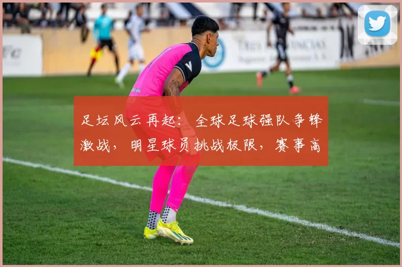 足坛风云再起：全球足球强队争锋激战，明星球员挑战极限，赛事高潮迭起