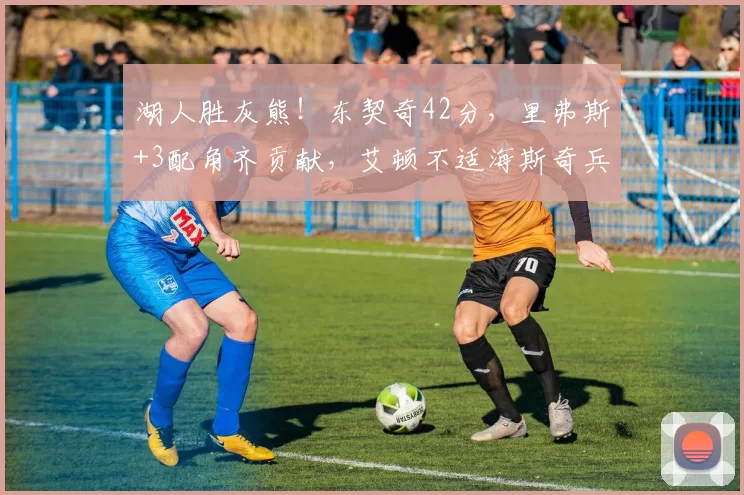 湖人胜灰熊！东契奇42分，里弗斯+3配角齐贡献，艾顿不适海斯奇兵