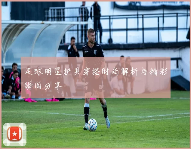 足球明星护具穿搭时尚解析与精彩瞬间分享