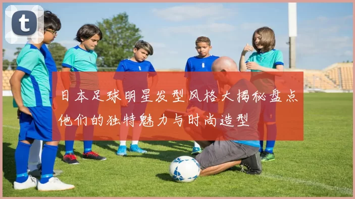 日本足球明星发型风格大揭秘盘点他们的独特魅力与时尚造型