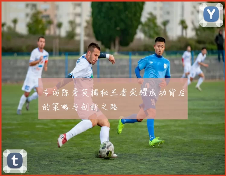 专访陈秀英揭秘王者荣耀成功背后的策略与创新之路