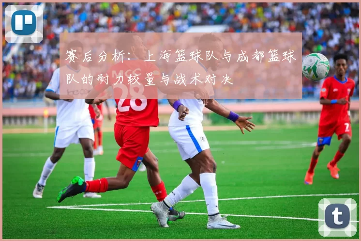 赛后分析：上海篮球队与成都篮球队的耐力较量与战术对决