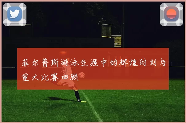 菲尔普斯游泳生涯中的辉煌时刻与重大比赛回顾
