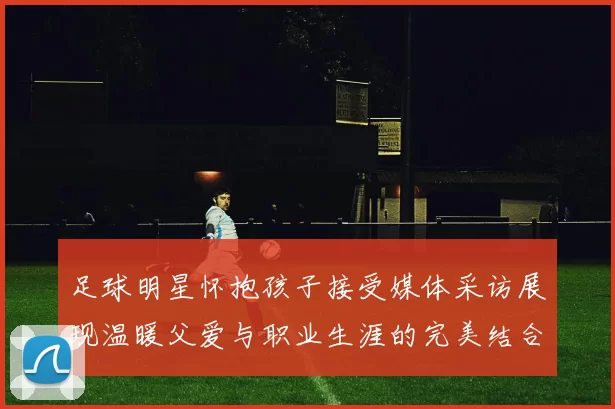 足球明星怀抱孩子接受媒体采访展现温暖父爱与职业生涯的完美结合