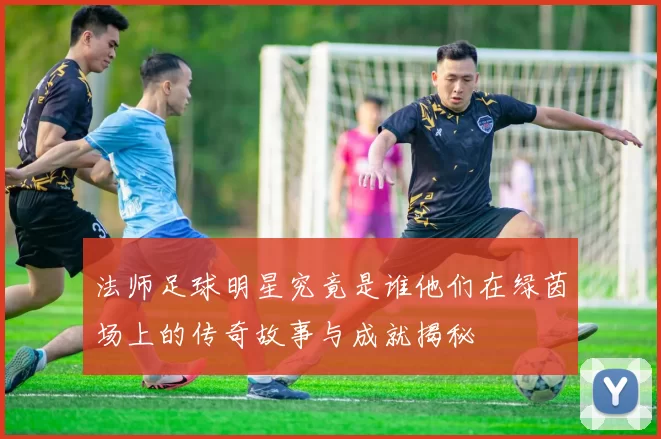 法师足球明星究竟是谁他们在绿茵场上的传奇故事与成就揭秘