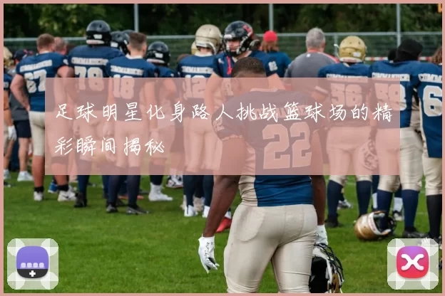 足球明星化身路人挑战篮球场的精彩瞬间揭秘