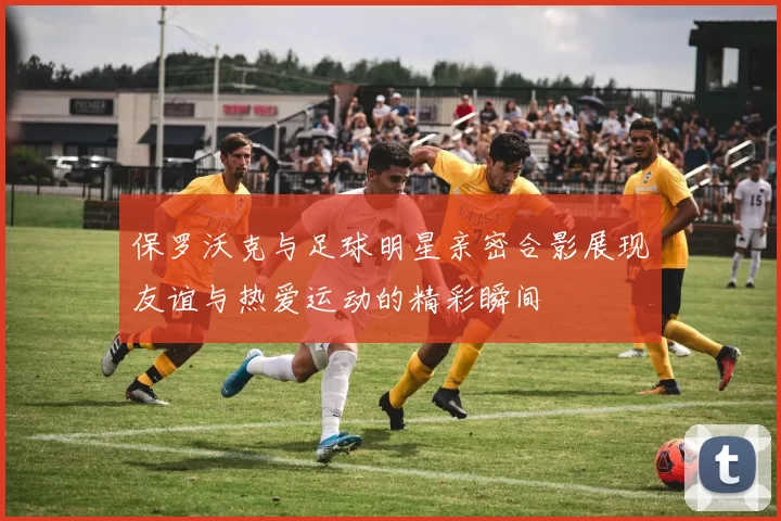 保罗沃克与足球明星亲密合影展现友谊与热爱运动的精彩瞬间