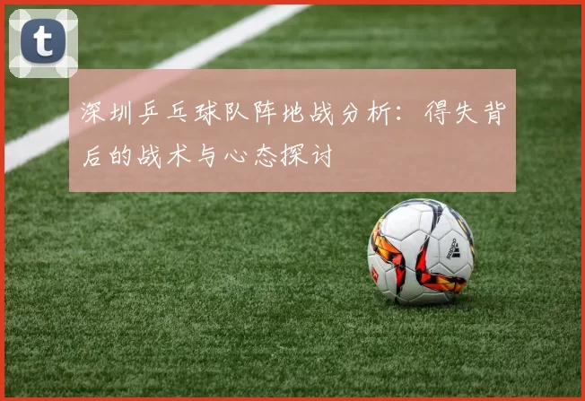 深圳乒乓球队阵地战分析：得失背后的战术与心态探讨