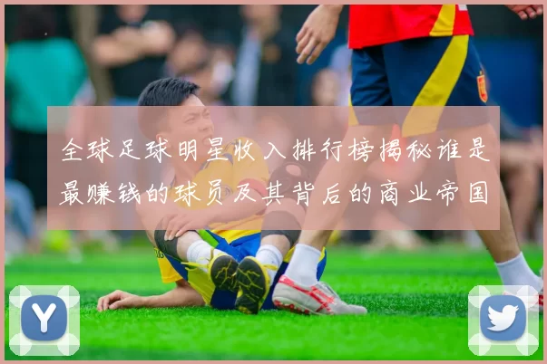 全球足球明星收入排行榜揭秘谁是最赚钱的球员及其背后的商业帝国