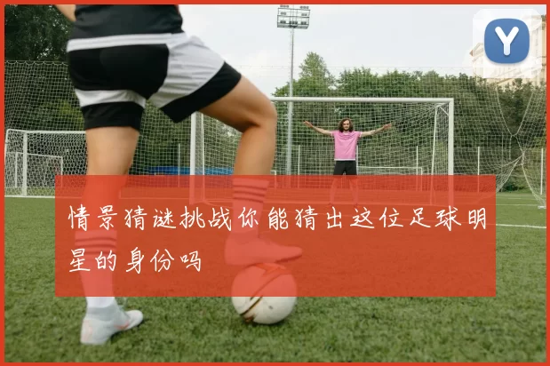 情景猜谜挑战你能猜出这位足球明星的身份吗