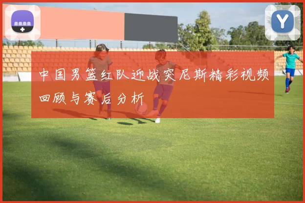 中国男篮红队迎战突尼斯精彩视频回顾与赛后分析