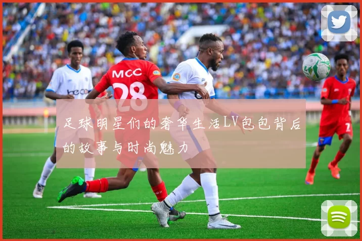 足球明星们的奢华生活LV包包背后的故事与时尚魅力