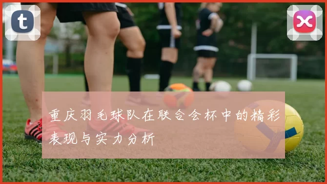 重庆羽毛球队在联合会杯中的精彩表现与实力分析