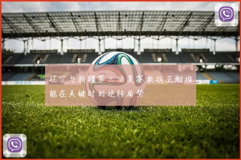 辽宁与新疆第三场复赛激战正酣谁能在关键时刻逆转局势
