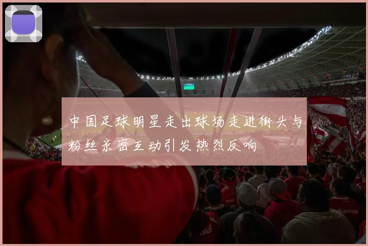 中国足球明星走出球场走进街头与粉丝亲密互动引发热烈反响