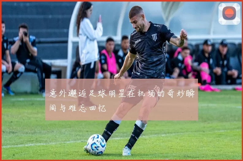 意外邂逅足球明星在机场的奇妙瞬间与难忘回忆