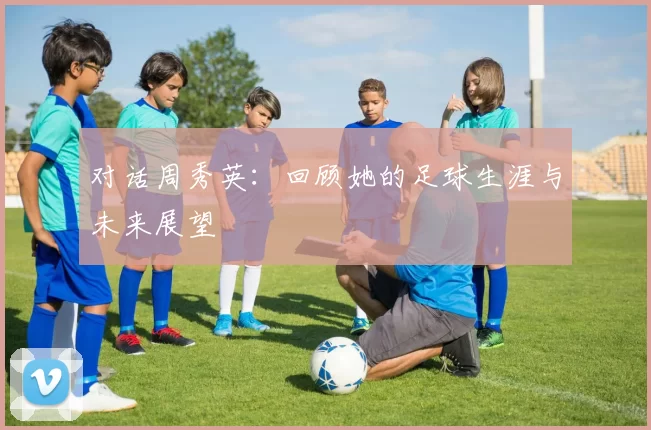 对话周秀英：回顾她的足球生涯与未来展望