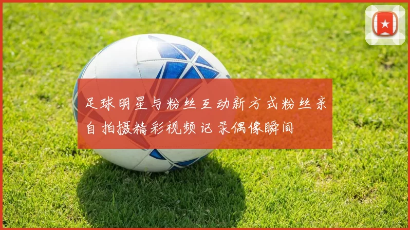 足球明星与粉丝互动新方式粉丝亲自拍摄精彩视频记录偶像瞬间