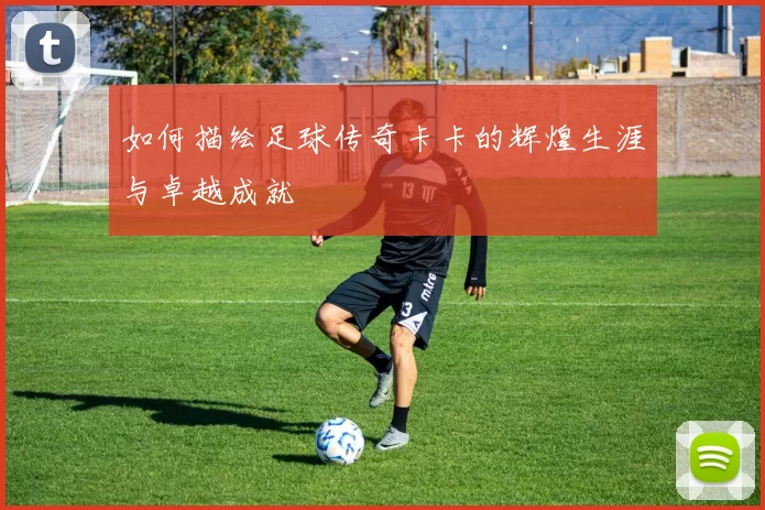 如何描绘足球传奇卡卡的辉煌生涯与卓越成就