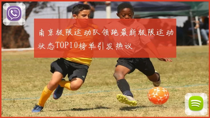 南京极限运动队领跑最新极限运动状态TOP10榜单引发热议