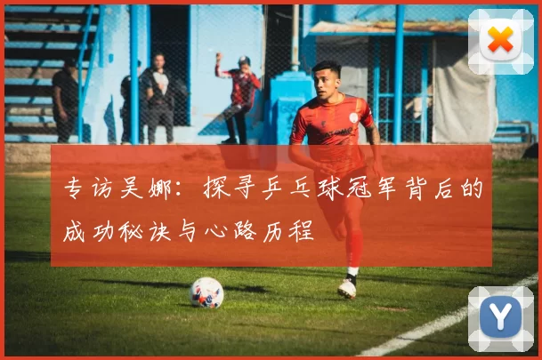 专访吴娜：探寻乒乓球冠军背后的成功秘诀与心路历程