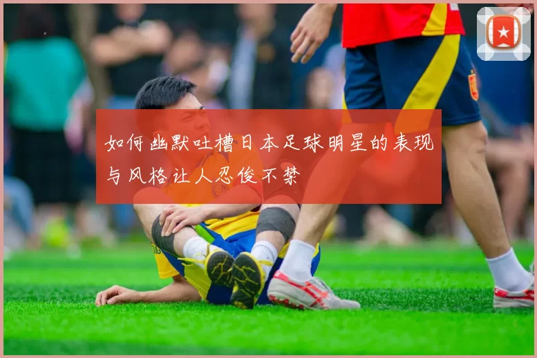 如何幽默吐槽日本足球明星的表现与风格让人忍俊不禁