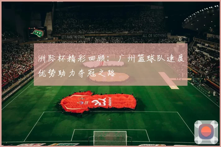 洲际杯精彩回顾：广州篮球队速度优势助力夺冠之路