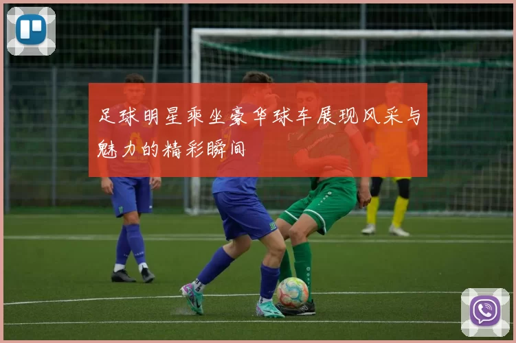足球明星乘坐豪华球车展现风采与魅力的精彩瞬间