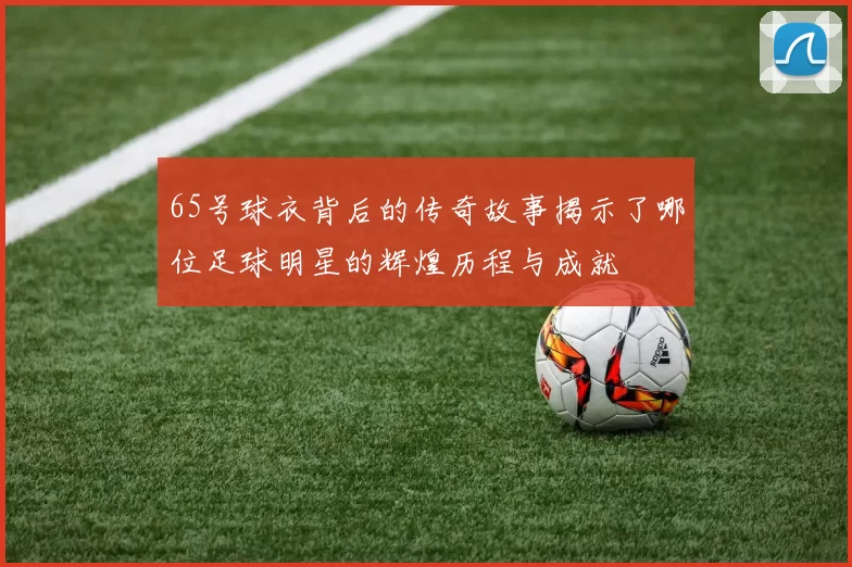 65号球衣背后的传奇故事揭示了哪位足球明星的辉煌历程与成就