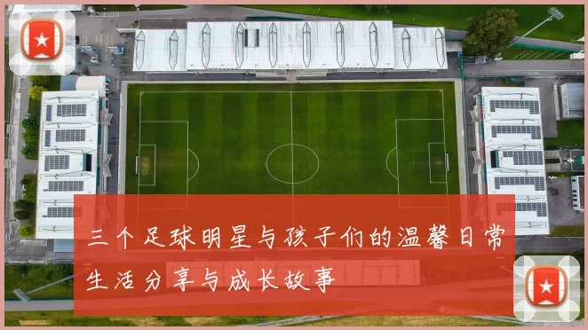 三个足球明星与孩子们的温馨日常生活分享与成长故事