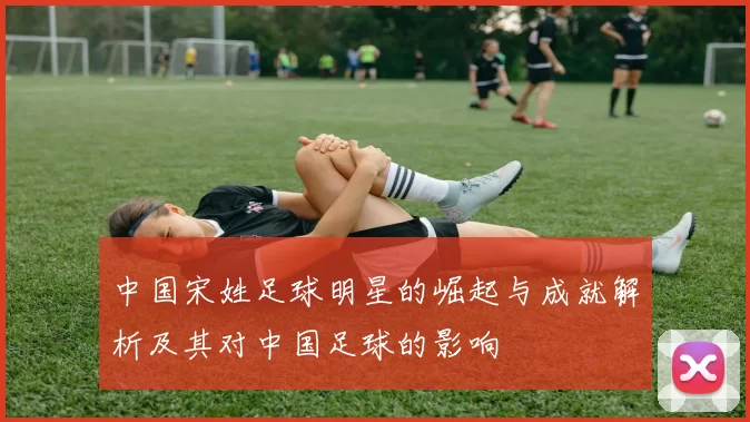 中国宋姓足球明星的崛起与成就解析及其对中国足球的影响