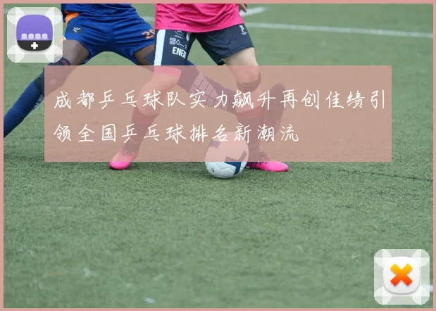 成都乒乓球队实力飙升再创佳绩引领全国乒乓球排名新潮流