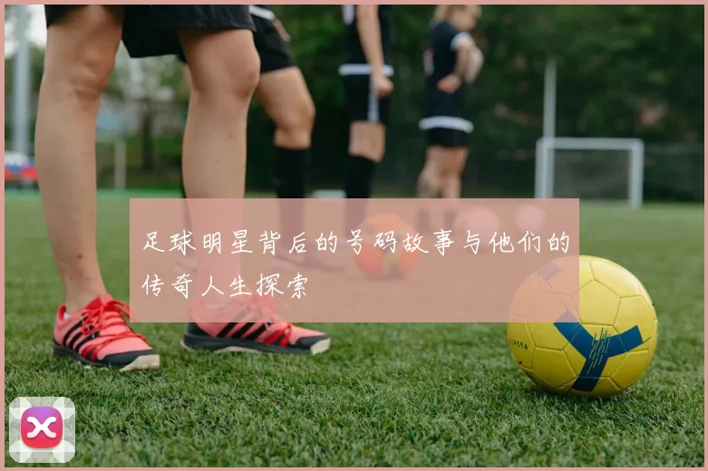 足球明星背后的号码故事与他们的传奇人生探索
