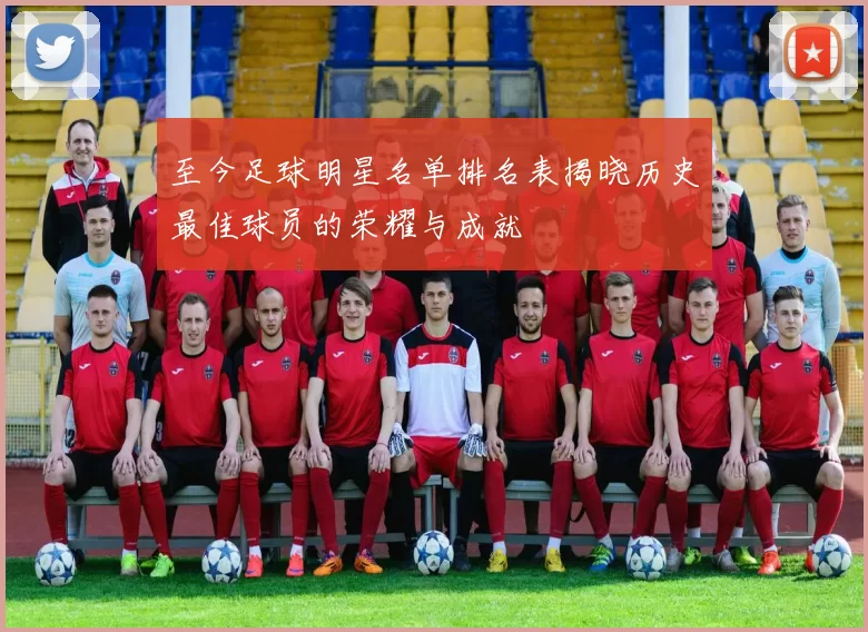 至今足球明星名单排名表揭晓历史最佳球员的荣耀与成就