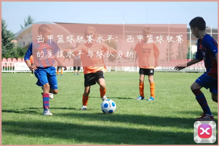 西甲篮球联赛水平：西甲篮球联赛的竞技水平与球队分析