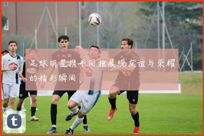 足球明星携手同框展现友谊与荣耀的精彩瞬间