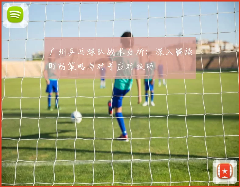 广州乒乓球队战术分析：深入解读盯防策略与对手应对技巧