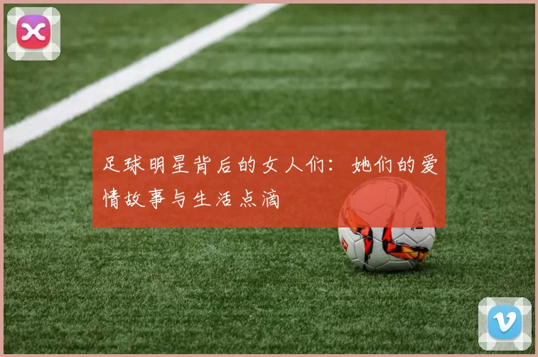 足球明星背后的女人们：她们的爱情故事与生活点滴