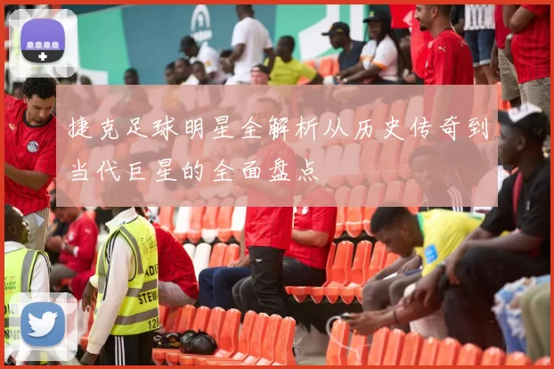 捷克足球明星全解析从历史传奇到当代巨星的全面盘点