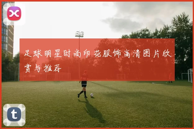 足球明星时尚印花服饰高清图片欣赏与推荐