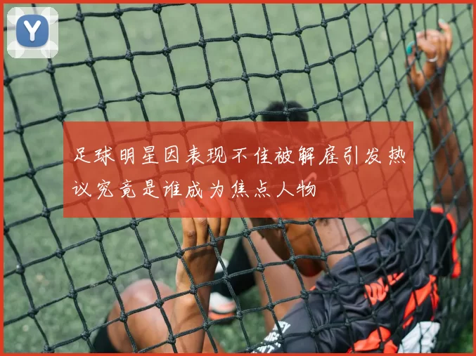 足球明星因表现不佳被解雇引发热议究竟是谁成为焦点人物